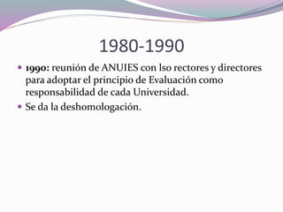 1980-1990
 1990: reunión de ANUIES con lso rectores y directores
para adoptar el principio de Evaluación como
responsabilidad de cada Universidad.
 Se da la deshomologación.
 