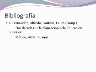 Bibliografía
 L. Fernández, Alfredo, Santiini, Laura (comp.)
Dos décadas de la planeación dela Educación
Superior.
México, ANUIES, 1993.
 