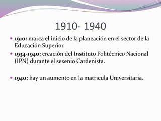 1910- 1940
 1910: marca el inicio de la planeación en el sector de la
Educación Superior
 1934-1940: creación del Instituto Politécnico Nacional
(IPN) durante el sexenio Cardenista.
 1940: hay un aumento en la matricula Universitaria.
 
