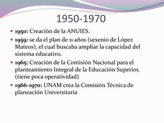 1950-1970
 1950: Creación de la ANUIES.
 1959: se da el plan de 11 años (sexenio de López
Mateos), el cual buscaba ampliar la capacidad del
sistema educativo.
 1965: Creación de la Comisión Nacional para el
planteamiento Integral de la Educación Superior,
(tiene poca operatividad)
 1966-1970: UNAM crea la Comisión Técnica de
planeación Universitaria
 