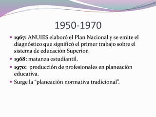 1950-1970
 1967: ANUIES elaboró el Plan Nacional y se emite el
diagnóstico que significó el primer trabajo sobre el
sistema de educación Superior.
 1968: matanza estudiantil.
 1970: producción de profesionales en planeación
educativa.
 Surge la “planeación normativa tradicional”.
 
