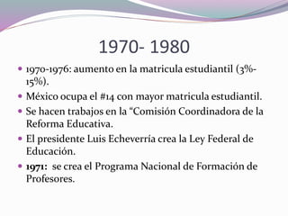 1970- 1980
 1970-1976: aumento en la matricula estudiantil (3%-
15%).
 México ocupa el #14 con mayor matricula estudiantil.
 Se hacen trabajos en la “Comisión Coordinadora de la
Reforma Educativa.
 El presidente Luis Echeverría crea la Ley Federal de
Educación.
 1971: se crea el Programa Nacional de Formación de
Profesores.
 