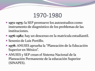 1970-1980
 1972-1975: la SEP promueve los autoestudios como
instrumento de diagnóstico de los problemas de las
instituciones.
 1976-1982: hay un descenso en la matricula estudiantil.
 Sexenio de Luis Portillo.
 1978: ANUIES aprueba la “Planeación de la Educación
Superior en México”.
 ANUIES y SEP crean el Sistema Nacional de la
Planeación Permanente de la educación Superior
(SINAPES).
 