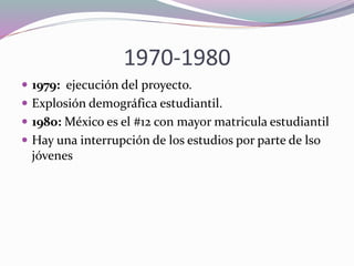 1970-1980
 1979: ejecución del proyecto.
 Explosión demográfica estudiantil.
 1980: México es el #12 con mayor matricula estudiantil
 Hay una interrupción de los estudios por parte de lso
jóvenes
 
