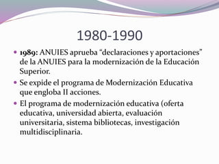 1980-1990
 1989: ANUIES aprueba “declaraciones y aportaciones”
de la ANUIES para la modernización de la Educación
Superior.
 Se expide el programa de Modernización Educativa
que engloba II acciones.
 El programa de modernización educativa (oferta
educativa, universidad abierta, evaluación
universitaria, sistema bibliotecas, investigación
multidisciplinaria.
 