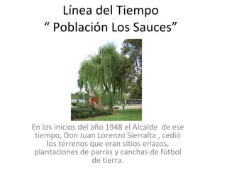 Línea del Tiempo “ Población Los Sauces” En los inicios del año 1948 el Alcalde  de ese tiempo, Don Juan Lorenzo Sierralta , cedió los terrenos que eran sitios eriazos, plantaciones de parras y canchas de fútbol de tierra. 