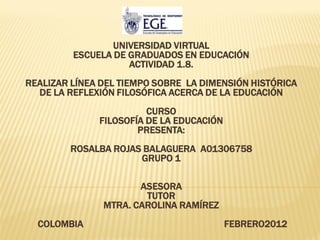 UNIVERSIDAD VIRTUAL
         ESCUELA DE GRADUADOS EN EDUCACIÓN
                    ACTIVIDAD 1.8.
REALIZAR LÍNEA DEL TIEMPO SOBRE LA DIMENSIÓN HISTÓRICA
  DE LA REFLEXIÓN FILOSÓFICA ACERCA DE LA EDUCACIÓN
                        CURSO
              FILOSOFÍA DE LA EDUCACIÓN
                      PRESENTA:
        ROSALBA ROJAS BALAGUERA A01306758
                     GRUPO 1

                      ASESORA
                       TUTOR
               MTRA. CAROLINA RAMÍREZ
  COLOMBIA                                FEBRERO2012
 