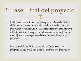 
 Utilizaremos la información que nos han dado los
diferentes instrumentos de evaluación durante el
proyecto y remitiremos esa información cualitativa
a las familias para que puedan ayudar a mejorar a
sus hijos en los aspectos de su desarrollo que se
precisen.
 Nos servirá también de evaluación la rúbrica
preparada que evalúa todo el trabajo del proyecto.
3ª Fase: Final del proyecto
 