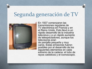 Segunda generación de TV 
O En 1937 comenzaron las 
transmisiones regulares de 
TV electrónica en Francia y en 
el Reino Unido. Esto llevó a un 
rápido desarrollo de la industria 
televisiva y a un rápido aumento 
de telespectadores, aunque los 
televisores eran 
de pantalla pequeña y muy 
caros. Estas emisiones fueron 
posibles por el desarrollo de los 
siguientes elementos en cada 
extremo de la cadena: el tubo de 
rayos catódicos y el iconoscopio. 
 