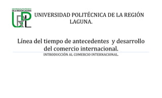 UNIVERSIDAD POLITÉCNICA DE LA REGIÓN
LAGUNA.
Línea del tiempo de antecedentes y desarrollo
del comercio internacional.
INTRODUCCIÓN AL COMERCIO INTERNACIONAL.
 
