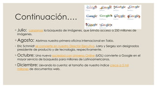 Continuación….
◦ Julio:

Lanzamos la búsqueda de imágenes, que brinda acceso a 250 millones de
imágenes.

◦ Agosto: Abrimos nuestra primera oficina internacional en Tokio.
◦ Eric Schmidt se convierte en nuestro Director Ejecutivo. Larry y Sergey son designados
presidente de producto y de tecnología, respectivamente.

◦ Octubre: Una nueva sociedad con Universo Online (UOL) convierte a Google en el
mayor servicio de búsqueda para millones de Latinoamericanos.

◦ Diciembre: Llevando la cuenta: el tamaño de nuestro índice crece a 3 mil
millones de documentos web.

 