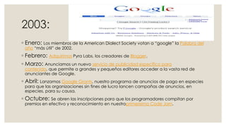 2003:
◦ Enero: Los miembros de la American Dialect Society votan a “google” la Palabra del
año “más útil” de 2002.

◦ Febrero: Adquirimos Pyra Labs, los creadores de Blogger.
◦ Marzo: Anunciamos un nuevo servicio de publicidad específico para

contenido, que permite a grandes y pequeños editores acceder a la vasta red de
anunciantes de Google.

◦ Abril: Lanzamos Google Grants, nuestro programa de anuncios de pago en especies
para que las organizaciones sin fines de lucro lancen campañas de anuncios, en
especies, para su causa.

◦ Octubre: Se abren las inscripciones para que los programadores compitan por
premios en efectivo y reconocimiento en nuestroprimerísimo Code Jam.

 