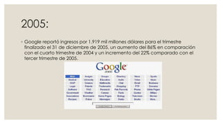 2005:
◦ Google reportó ingresos por 1.919 mil millones dólares para el trimestre
finalizado el 31 de diciembre de 2005, un aumento del 86% en comparación
con el cuarto trimestre de 2004 y un incremento del 22% comparado con el
tercer trimestre de 2005.

 