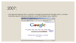 2007:
◦ Una década después de su creación, la página principal de Google sufre un cambio
dramático (por lo menos en relación con el minimalismo de su diseño).

 