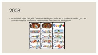 2008:
◦ Year-End Google Zeitgeist. Como el año llega a su fin, es hora de mirar a los grandes
acontecimientos, momentos memorables y tendencias emergentes.

 