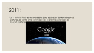 2011:
◦ 2011 reúne a miles de desarrolladores para dos días de contenido técnico
profundo, se centró en la construcción de la próxima generación de
Internet, teléfonos.

 
