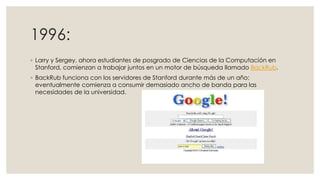 1996:
◦ Larry y Sergey, ahora estudiantes de posgrado de Ciencias de la Computación en
Stanford, comienzan a trabajar juntos en un motor de búsqueda llamado BackRub.
◦ BackRub funciona con los servidores de Stanford durante más de un año;
eventualmente comienza a consumir demasiado ancho de banda para las
necesidades de la universidad.

 