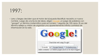 1997:
◦ Larry y Sergey deciden que el motor de búsqueda BackRub necesita un nuevo
nombre. Luego de una lluvia de ideas, eligen Google un juego de palabras con
“googol” un término matemático para el número 1 seguido de 100 ceros. El uso del
término refleja su misión de organizar una aparentemente infinita cantidad de
información en la web.

 