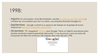 1998:
◦ Agosto: El cofundador, Andy Bechtolsheim, escribe un cheque por USD 100.000 a
nombre de una entidad que aún no existe: una empresa llamada Google Inc.

◦ Septiembre:

Google conforma su espacio de trabajo en el garaje de Susan
Wojcicki en 232 Santa Margarita, Menlo Park.

◦ Diciembre: “PC Magazine” informa que Google “tiene un talento asombroso para
brindar resultados extremadamente relevantes” y nos reconoce como el motor de
búsqueda de elección entre los 100 mejores sitios web del año 1998.

◦

 