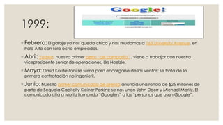 1999:
◦ Febrero: El garaje ya nos queda chico y nos mudamos a 165 University Avenue, en
Palo Alto con solo ocho empleados.

◦ Abril: Yoshka, nuestro primer perro “de compañía” , viene a trabajar con nuestro
vicepresidente senior de operaciones, Urs Hoelzle.

◦ Mayo: Omid Kordestani se suma para encargarse de las ventas; se trata de la
primera contratación no ingenieril.

◦ Junio: Nuestro primer comunicado de prensa anuncia una ronda de $25 millones de
parte de Sequoia Capital y Kleiner Perkins; se nos unen John Doerr y Michael Moritz. El
comunicado cita a Moritz llamando “Googlers” a las “personas que usan Google”.

 