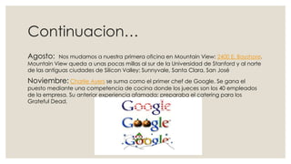 Continuacion…
Agosto:

Nos mudamos a nuestra primera oficina en Mountain View: 2400 E. Bayshore.
Mountain View queda a unas pocas millas al sur de la Universidad de Stanford y al norte
de las antiguas ciudades de Silicon Valley: Sunnyvale, Santa Clara, San José

Noviembre: Charlie Ayers se suma como el primer chef de Google. Se gana el

puesto mediante una competencia de cocina donde los jueces son los 40 empleados
de la empresa. Su anterior experiencia afamada: preparaba el catering para los
Grateful Dead.

 
