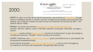 2000:
◦ Abril: En abril, en el Día de los Santos Inocentes, anunciamos el MentalPlex: Google

tiene la habilidad de leer tu mente cuando visualizas los resultados de búsqueda que
deseas. Así comienza nuestra incursión anual a la tradición de las bromas del 1.º de
abril en Silicon Valley

◦ Mayo: Se lanzan las primeras versiones en 10 idiomas de Google.com:

francés, alemán, italiano, sueco, finlandés, español, portugués, holandés, noruego y
danés.

◦ Ganamos nuestro primerWebby Awards: Technical Achievement (Logro tecnológico)
(votado por jueces) y Peoples’ Voice (votado por usuarios).

◦ Junio: Forjamos una sociedad con Yahoo! para convertirnos en su proveedor de
búsquedas predeterminado.

◦ Anunciamos el primer índice de mil millones de URL y así es como Google se
convierte en el motor de búsqueda más grande del mundo.

 
