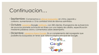 Continuacion…
◦ Septiembre: Comenzamos a ofrecer búsquedas en chino, japonés y
coreano, aumentando a 15 la cantidad total de idiomas admitidos.

◦ Octubre: LanzamosGoogle AdWords, con 350 clientes. El programa de autoservicio
de anuncios promete activación en línea con una tarjeta de crédito, especificación
mediante palabras clave y comentarios sobre desempeño.

◦ Diciembre: Lanzamos Barra Google. Es un complemento del navegador que
posibilita las búsquedas sin tener que visitar la página principal de Google.

 