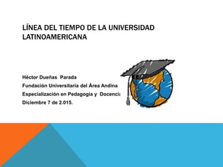 LÍNEA DEL TIEMPO DE LA UNIVERSIDAD
LATINOAMERICANA
Héctor Dueñas Parada
Fundación Universitaria del Área Andina
Especialización en Pedagogía y Docencia
Diciembre 7 de 2.015.
 