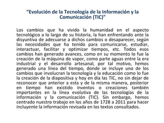 “Evolución de la Tecnología de la Información y la
                    Comunicación (TIC)”

Los cambios que ha vivido la humanidad en el aspecto
tecnológico a lo largo de su historia, la han enfrentando ante la
disyuntiva de adecuarse a dichos cambios o desaparecer, según
las necesidades que ha tenido para comunicarse, estudiar,
interactuar, facilitar y optimizar tiempos, etc. Todos esos
cambios han generado avances, como en su momento lo fue la
creación de la máquina de vapor, como parte aguas entre la era
industrial y el desarrollo artesanal, por tal motivo, hemos
generado una línea del tiempo, donde se incluye uno de los
cambios que involucran la tecnología y la educación como lo fue
la creación de la diapositiva y hoy en día las TIC, no sin dejar de
reconocer que anterior a esta y de la misma manera, posterior
en tiempo han existido inventos o creaciones también
importantes en la línea evolutiva de las tecnologías de la
información y la comunicación (TIC). Sin embargo, hemos
centrado nuestro trabajo en los años de 1728 a 2011 para hacer
incluyente la información revisada en los textos consultados.
 