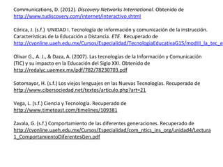 Communications, D. (2012). Discovery Networks International. Obtenido de
http://www.tudiscovery.com/internet/interactivo.shtml

Córica, J. (s.f.) UNIDAD I. Tecnología de información y comunicación de la instrucción.
Características de la Educación a Distancia. ETE. Recuperado de
http://cvonline.uaeh.edu.mx/Cursos/Especialidad/TecnologiaEducativaG15/modIII_la_tec_ed

Olivar G., A. J., & Daza, A. (2007). Las tecnologías de la Información y Comunicación
(TIC) y su impacto en la Educación del Siglo XXI. Obtenido de
http://redalyc.uaemex.mx/pdf/782/78230703.pdf

Sotomayor, H. (s.f.) Los viejos lenguajes en las Nuevas Tecnologías. Recuperado de
http://www.cibersociedad.net/textos/articulo.php?art=21

Vega, L. (s.f.) Ciencia y Tecnología. Recuperado de
http://www.timetoast.com/timelines/109381

Zavala, G. (s.f.) Comportamiento de las diferentes generaciones. Recuperado de
http://cvonline.uaeh.edu.mx/Cursos/Especialidad/com_ntics_ins_org/unidad4/Lectura
1_ComportamientoDiferentesGen.pdf
 