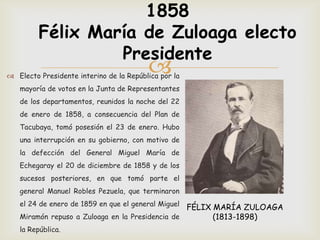1858
         Félix María de Zuloaga electo
                  Presidente
                                         
 Electo Presidente interino de la República por la
   mayoría de votos en la Junta de Representantes
   de los departamentos, reunidos la noche del 22
   de enero de 1858, a consecuencia del Plan de
   Tacubaya, tomó posesión el 23 de enero. Hubo
   una interrupción en su gobierno, con motivo de
   la defección del General Miguel María de
   Echegaray el 20 de diciembre de 1858 y de los
   sucesos posteriores, en que tomó parte el
   general Manuel Robles Pezuela, que terminaron
   el 24 de enero de 1859 en que el general Miguel
                                                 FÉLIX MARÍA ZULOAGA
   Miramón repuso a Zuloaga en la Presidencia de       (1813-1898)
   la República.
 