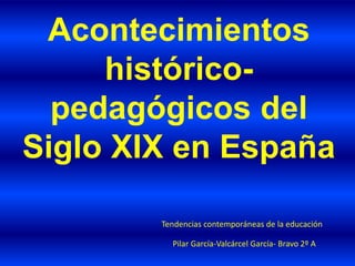 Acontecimientos
histórico-
pedagógicos del
Siglo XIX en España
Pilar García-Valcárcel García- Bravo 2º A
Tendencias contemporáneas de la educación
 