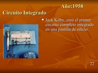 Año:1958
Circuito Integrado
                   Jack Kilby, creó el primer
                    circuito completo integrado
                    en una pastilla de silicio.




                                            22
 