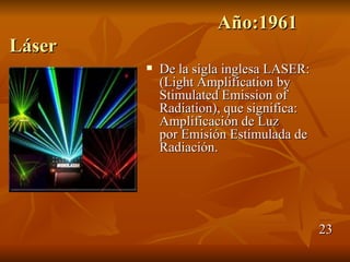 Año:1961
Láser
           De la sigla inglesa LASER:
            (Light Amplification by
            Stimulated Emission of
            Radiation), que significa:
            Amplificación de Luz
            por Emisión Estimulada de
            Radiación.




                                         23
 