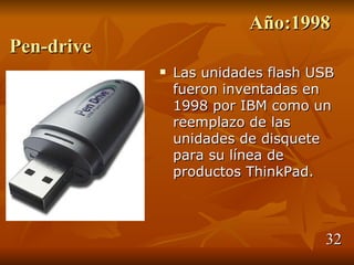 Año:1998
Pen-drive
               Las unidades flash USB
                fueron inventadas en
                1998 por IBM como un
                reemplazo de las
                unidades de disquete
                para su línea de
                productos ThinkPad.



                                    32
 