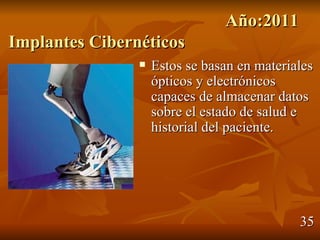 Año:2011
Implantes Cibernéticos
                   Estos se basan en materiales
                    ópticos y electrónicos
                    capaces de almacenar datos
                    sobre el estado de salud e
                    historial del paciente.




                                             35
 