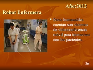 Año:2012
Robot Enfermera
                     Estos humanoides
                      cuentan son sistemas
                      de videoconferencia
                      móvil para interactuar
                      con los pacientes.




                                         36
 
