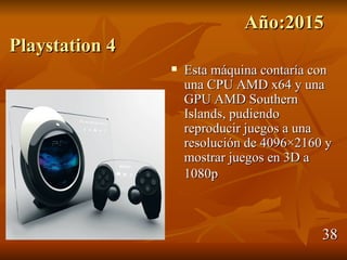Año:2015
Playstation 4
                   Esta máquina contaría con
                    una CPU AMD x64 y una
                    GPU AMD Southern
                    Islands, pudiendo
                    reproducir juegos a una
                    resolución de 4096×2160 y
                    mostrar juegos en 3D a
                    1080p



                                           38
 
