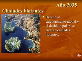 Año:2035
Ciudades Flotantes
                    Debido al
                     calentamiento global y
                     el deshielo polar, se
                     crearan ciudades
                     flotantes.




                                         46
 