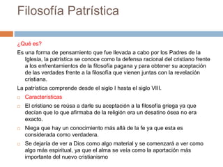 Filosofía Patrística
¿Qué es?
Es una forma de pensamiento que fue llevada a cabo por los Padres de la
Iglesia, la patrística se conoce como la defensa racional del cristiano frente
a los enfrentamientos de la filosofía pagana y para obtener su aceptación
de las verdades frente a la filosofía que vienen juntas con la revelación
cristiana.
La patrística comprende desde el siglo I hasta el siglo VIII.
 Características
 El cristiano se reúsa a darle su aceptación a la filosofía griega ya que
decían que lo que afirmaba de la religión era un desatino ósea no era
exacto.
 Niega que hay un conocimiento más allá de la fe ya que esta es
considerada como verdadera.
 Se dejaría de ver a Dios como algo material y se comenzará a ver como
algo más espiritual, ya que el alma se veía como la aportación más
importante del nuevo cristianismo
 