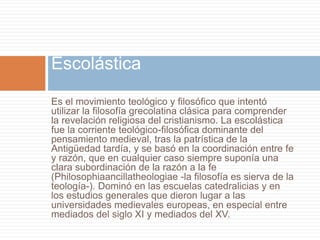 Es el movimiento teológico y filosófico que intentó
utilizar la filosofía grecolatina clásica para comprender
la revelación religiosa del cristianismo. La escolástica
fue la corriente teológico-filosófica dominante del
pensamiento medieval, tras la patrística de la
Antigüedad tardía, y se basó en la coordinación entre fe
y razón, que en cualquier caso siempre suponía una
clara subordinación de la razón a la fe
(Philosophiaancillatheologiae -la filosofía es sierva de la
teología-). Dominó en las escuelas catedralicias y en
los estudios generales que dieron lugar a las
universidades medievales europeas, en especial entre
mediados del siglo XI y mediados del XV.
Escolástica
 