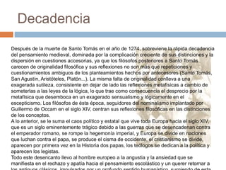 Decadencia
Después de la muerte de Santo Tomás en el año de 1274, sobreviene la rápida decadencia
del pensamiento medieval, dominada por la complicación creciente de sus distinciones y la
dispersión en cuestiones accesorias, ya que los filósofos posteriores a Santo Tomás
carecen de originalidad filosófica y sus reflexiones no son más que repeticiones y
cuestionamientos ambiguos de los planteamientos hechos por antecesores (Santo Tomás,
San Agustín, Aristóteles, Platón...). La misma falta de originalidad conlleva a una
exagerada sutileza, consistente en dejar de lado las reflexiones metafísicas a cambio de
someterlas a las leyes de la lógica, lo que trae como consecuencia el desprecio por la
metafísica que desemboca en un exagerado sensualismo y lógicamente en el
escepticismo. Los filósofos de ésta época, seguidores del nominalismo implantado por
Guillermo de Occam en el siglo XIV, centran sus reflexiones filosóficas en las distinciones
de los conceptos.
A lo anterior, se le suma el caos político y estatal que vive toda Europa hacia el siglo XIV,
que es un siglo eminentemente trágico debido a las guerras que se desencadenan contra
el emperador romano, se rompe la hegemonía imperial, y Europa se divide en naciones
que luchan contra el papa, se produce el cisma de occidente, el cristianismo se divide,
aparecen por primera vez en la Historia dos papas, los teólogos se dedican a la política y
aparecen los legistas.
Todo este desencanto llevo al hombre europeo a la angustia y la ansiedad que se
manifiesta en el rechazo y apatía hacia el pensamiento escolástico y un querer retornar a
 