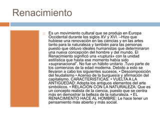 Renacimiento
 Es un movimiento cultural que se produjo en Europa
Occidental durante los siglos XV y XVI. –Hizo que
hubiese una renovación en las ciencias y en las artes
tanto para la naturaleza y también para las personas
puesto que obtuvo ideales humanistas que determinaron
una nueva concepción del hombre y del mundo. El
Renacimiento significó una «ruptura» con la unidad
estilística que hasta ese momento había sido
«supranacional”. No fue un hábito unitario .Tuvo parte de
los comienzos de la edad moderna. Debido a esto se
llevaron a cabo los siguientes sucesos. • Descomposición
del feudalismo • Acenso de la burguesía y afirmación del
capitalismo. CARACTERISTICAS: • VUELTA A LA
ANTIGÜEDAD: Adopta los antiguos elementos del arte
simbólicos. • RELACION CON LA NATURALEZA: Que es
un concepto realista de la ciencia, puesto que se centra
más en demostrar la belleza de la naturaleza. • EL
RENACIMIENTO HACE AL HOMBRE: Le hace tener un
pensamiento más abierto y más social.
 