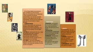 LOS INSTRUMENTOS MEDIEVALES
En la Edad Media encontramos
gran cantidad de instrumentos,
algunos provendrán de la Antigüedad
y otros vendrán de Oriente,
introducidos a raíz de las cruzadas.
Vamos a citar algunos de los más
importantes. Pincha en las miniaturas
para ver el instrumento a mayor
tamaño.
CORDÓFONOS:
•LAÚD: Instrumento de cuerda con
clavijero hacia atrás y caja de
resonancia en forma abombada. Se
tocaba con los dedos. Es de origen
árabe.
•LA VIELA: Instrumento de arco. Será
el prototipo del violín moderno.
•ORGANISTRUM: También
denominado Zampoña. Es un
instrumento de tres cuerdas que se
toca girando una manivela.
•EL ARPA: De forma triangular y
pequeño tamaño. Se toca con las dos
manos, una pulsa las cuerdas y la otra
acorta su longitud.
VIENTO:
•PLATERSPIEL: Es una
especie de gaita con forma
de cuerno. Está hecho de
madera y tiene seis
agujeros.
•CHIRIMÍA: Especie de
oboe de mayores
dimensiones muy usado
en los desfiles y actos
relevantes.
•CORNAMUSA: Parecido
a las gaitas actuales.
PERCUSIÓN:
•PANDERO: Compuesto
por un arco de madera y
una o dos membranas
tensas. Se percutía con la
mano.
•TEJOLETAS:
Rudimentarias castañuelas
hechas con trozos de teja
que se entrechocan.
•DARBUKA: Tambor con
forma de copa y una
membrana tensa en la
parte superior.
Normalmente está hecho
de cerámica y se golpea
con la manos.
 