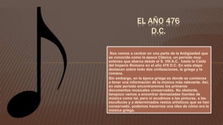 Nos vamos a centrar en una parte de la Antigüedad que
es conocida como la época Clásica, un periodo muy
extenso que abarca desde el S. VIII A.C. hasta la Caída
del Imperio Romano en el año 476 D.C. En esta etapa
destacan sobre todo dos civilizaciones, la griega y la
romana.
Sin embargo, en la época griega es donde se comienza
a tener una información de la música más relevante. Así,
en este periodo encontraremos los primeros
documentos musicales conservados. No obstante,
tampoco vamos a encontrar demasiadas fuentes de
música como tal, pero si acudimos a las pinturas, a las
esculturas y a determinados restos artísticos que se han
conservado, podemos hacernos una idea de cómo era la
música griega.
EL AÑO 476
D.C.
 