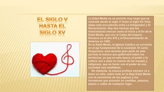 La Edad Media es un periodo muy largo que se
extiende desde el siglo V hasta el siglo XV. Esta
etapa está encuadrada entre La Antigüedad y El
Renacimiento. Hay dos hechos que los
historiadores marcan como el inicio y el fin de la
Edad Media, que son la Caída del Imperio
Romano en el año 476 y el Descubrimiento de
América en 1492.
En la Edad Media, la Iglesia Católica se convierte
en el eje fundamental de la sociedad. El canto
Gregoriano, será durante gran parte de este
período la música que gobernará todos los
territorios, ya que en esta época, el poder y la
cultura van a estar en manos de los monjes y
religiosos, que se harán con el poder de una
sociedad casi analfabeta.
No obstante, la música profana siempre va a
tener un sitio, sobre todo en la Baja Edad Media
con el nacimiento de los juglares y los
trovadores que actuarán en castillos, palacios,
plazas o calles de cualquier lugar.
 