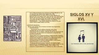 SIGLOS XV Y
XVI,
• Con el Renacimiento da comienzo la Edad Moderna. Es
un periodo que abarca los siglos XV y XVI,
cronológicamente se sitúa entre la Edad Media y el
Barroco. Es una etapa corta, pero de las más importantes
dentro del mundo cultural y artístico. En esta época se
van a dar cita personajes de la talla de Miguel Ángel,
Leonardo Da Vinci, Rafael, El Greco, Cervantes,
Shakespeare,...; que desarrollarán la cultura y el arte
como nunca antes había ocurrido.
CONTEXTO MUSICAL:
Dentro del ámbito de la música se darán las siguientes
características:
 Incremento de la cultura musical, que viene
establecido por las ideas humanistas sobre la
importancia de la cultura, además de por la invención de
la imprenta, ya que ahora se empiezan a imprimir las
primeras partituras.
 Desarrollo de la música profana e instrumental, también
influidos por el espíritu humanista. Cada vez se crea más
música de carácter no religioso y en detrimento de la
música sacra. Recordemos que la iglesia había
menospreciado la música instrumental, y ésta ahora
experimentará un gran desarrollo.
 Profesionalización de los músicos: la música sigue
creciendo en complejidad, como ya lo había hecho en los
últimos siglos de la Edad Media. Esto obliga a los
músicos a especializarse y a dedicar su vida a este arte.
 