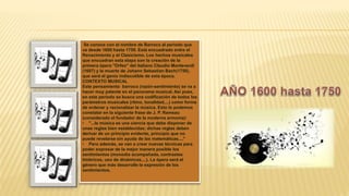Se conoce con el nombre de Barroco al periodo que
va desde 1600 hasta 1750. Está encuadrado entre el
Renacimiento y el Clasicismo. Los hechos musicales
que encuadran esta etapa son la creación de la
primera ópera "Orfeo" del italiano Claudio Monteverdi
(1607) y la muerte de Johann Sebastian Bach(1750),
que será el genio indiscutible de esta época.
CONTEXTO MUSICAL
Este pensamiento barroco (razón-sentimiento) se va a
hacer muy patente en el panorama musical. Así pues,
en este periodo se busca una codificación de todos los
parámetros musicales (ritmo, tonalidad,...) como forma
de ordenar y racionalizar la música. Esto lo podemos
constatar en la siguiente frase de J. P. Rameau
(considerado el fundador de la moderna armonía):
• "...la música es una ciencia que debe disponer de
unas reglas bien establecidas; dichas reglas deben
derivar de un principio evidente, principio que no
puede revelarse sin ayuda de las matemáticas...."
• Pero además, se van a crear nuevas técnicas para
poder expresar de la mejor manera posible los
sentimientos (monodia acompañada, contrastes
tímbricos, uso de dinámicas,...). La ópera será el
género que más desarrolle la expresión de los
sentimientos.
 