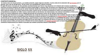 SIGLO XX
CONTEXTO MUSICAL:
la música nace con el ser humano, y ya estaba presente, según algunos estudios, mucho antes de la extensión del ser humano por el
planeta, hace más de 50 000 años.1 Es por tanto una manifestación cultural universal.
El siglo XX estuvo marcado por dos grandes acontecimientos que fueron muy decisivos en la historia de la música occidental, y
marcaron el avance posterior que seguirá la música hasta llegar a nuestros días. El primero es el abandono de la tonalidad y la total
ruptura de las formas y técnicas que se venían haciendo desde los principios de la era barroca a partir de 1910, en concordia con las
otras rupturas totales de las otras ramas de las artes. A partir de ahí, la música occidental se vuelve muy experimental y los
compositores se empeñan en hallar nuevos caminos tanto en las formas, los instrumentos, los colores, la tonalidad, el ritmo para
hacer una música totalmente nueva y alejada del período de la práctica común de los últimos trescientos años.
El segundo gran fenómeno es el auge y masificación de un tipo de música que se desarrolló en las ciudades durante el siglo anterior
en grandes ramas en que se dividía hasta ese momento la música (la étnica y la académica): la música popular. Este tipo de música,
consumida por la creciente clase media urbana, experimentará un gran desarrollo gracias a la posibilidad de grabar sonido mediante
las nuevas tecnologías de principios del siglo XX (lo que dará lugar a la industria del disco) y la aparición de medios de comunicación
de masas como la radio y el cine sonoro. El efecto de la música popular y la industria musical que se desarrolla en torno a ella
cambiarán drásticamente los hábitos musicales que estaban presentes desde la Edad Media.
 