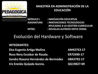 Evolución del Hardware y Software
INTEGRANTES:
Elsa Eugenia Artiga Molina AM42753-17
Rosa Nery Escobar de Rauda. ER72490-17
Sandra Roxana Hernández de Bermúdez HB42792-17
Iris Eneida Quijada García. QG19827-09
MAESTRÍA EN ADMINISTRACIÓN DE LA
EDUCACIÓN
MÓDULO I : INNOVACIÓN EDUCATIVA
ASIGNATURA : INNOVACIONES TECNOLÓGICAS
APLICADAS A LA GESTIÓN CURRICULAR
MTRO. : DOUGLAS ALFREDO ORTIZ CERNA
 